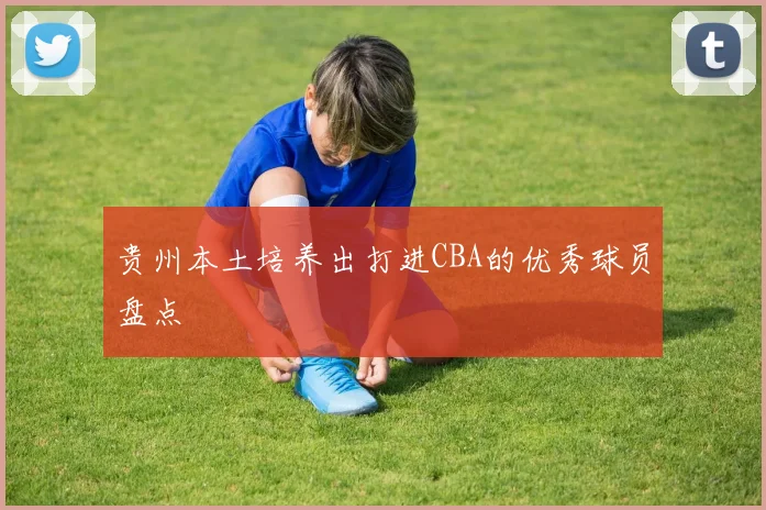 贵州本土培养出打进CBA的优秀球员盘点