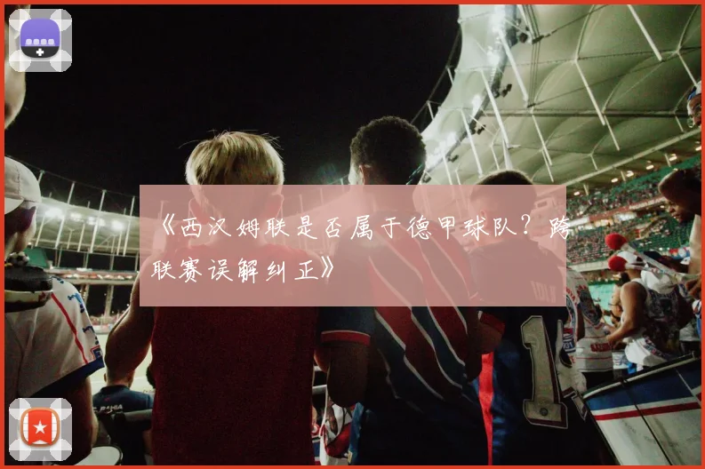 《西汉姆联是否属于德甲球队？跨联赛误解纠正》